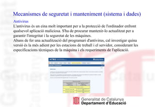 Mecanismes de seguretat i manteniment (sistema i dades)
Antivirus
L'antivirus és un eina molt important per a la protecció de l'ordinador enfront
qualsevol aplicació maliciosa. S'ha de procurar mantenir-lo actualitzat per a
garantir l'integritat i la seguretat de les màquines.
Abans de fer una actualització del programari d'antivirus, cal investigar quina
versió és la més adient per les estacions de treball i el servidor, considerant les
especificacions tècniques de la màquina i els requeriments de l'aplicació.
 