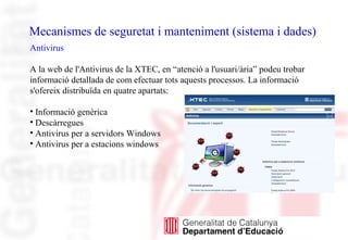 Mecanismes de seguretat i manteniment (sistema i dades)
Antivirus
A la web de l'Antivirus de la XTEC, en “atenció a l'usuari/ària” podeu trobar
informació detallada de com efectuar tots aquests processos. La informació
s'ofereix distribuïda en quatre apartats:
• Informació genèrica
• Descàrregues
• Antivirus per a servidors Windows
• Antivirus per a estacions windows
 