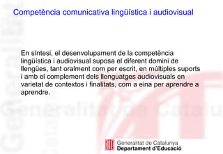 En síntesi, el desenvolupament de la competència
lingüística i audiovisual suposa el diferent domini de
llengües, tant oralment com per escrit, en múltiples suports
i amb el complement dels llenguatges audiovisuals en
varietat de contextos i finalitats, com a eina per aprendre a
aprendre.
Competència comunicativa lingüística i audiovisual
 