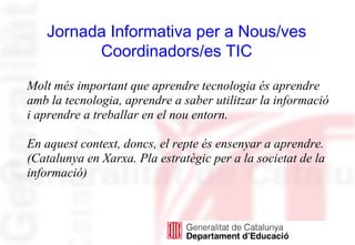 Molt més important que aprendre tecnologia és aprendre
amb la tecnologia, aprendre a saber utilitzar la informació
i aprendre a treballar en el nou entorn.
En aquest context, doncs, el repte és ensenyar a aprendre.
(Catalunya en Xarxa. Pla estratègic per a la societat de la
informació)
Jornada Informativa per a Nous/ves
Coordinadors/es TIC
 