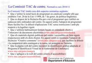 La Comissió TAC de centre. Normativa curs 2010/11
La Comissió TAC tindrà cura dels aspectes normatius següents:
• Que s’utilitzi la instal·lació de programari en català per complir allò que
estableix l’art. 20 de la Llei 1/1998, de 7 de gener, de política lingüística.
• Que es disposi de la llicència d'ús per a tot el programari que s'utilitzi en
cadascun dels ordinadors del centre. En aquest sentit, l'adopció de programari
lliure facilita l'ús i la difusió d'aplicacions TAC sense restriccions i amb ple
respecte a la legalitat vigent.
• Que s’utilitzin habitualment formats basats en estàndards oberts a
l’intercanvi de documents electrònics (www.xtec.cat/guies/estandards).
• Que els materials digitals publicats pel centre i accessibles en línia siguin
respectuosos amb els drets d'autor. En aquest sentit es recomana l'adopció de
llicències “Creative commons” (www.xtec.cat/guies/cc), que faciliten la difusió
i la compartició dels continguts a la xarxa, tot protegint-ne l'autoria.
• Que la pàgina web del centre incorpori la identificació gràfica adaptada al
Programa d’Identificació Visual de la Generalitat de Catalunya (
www.xtec.cat/guies/imatge).
• Que s’apliquin a la web del centre criteris d’accessibilitat (
www.xtec.cat/guies/accessibilitat).
 