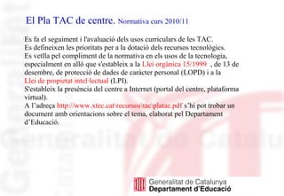 El Pla TAC de centre. Normativa curs 2010/11
Es fa el seguiment i l'avaluació dels usos curriculars de les TAC.
Es defineixen les prioritats per a la dotació dels recursos tecnològics.
Es vetlla pel compliment de la normativa en els usos de la tecnologia,
especialment en allò que s'estableix a la Llei orgànica 15/1999 , de 13 de
desembre, de protecció de dades de caràcter personal (LOPD) i a la
Llei de propietat intel·lectual (LPI).
S'estableix la presència del centre a Internet (portal del centre, plataforma
virtual).
A l’adreça http://www.xtec.catrecursostacplatac.pdf s’hi pot trobar un
document amb orientacions sobre el tema, elaborat pel Departament
d’Educació.
 