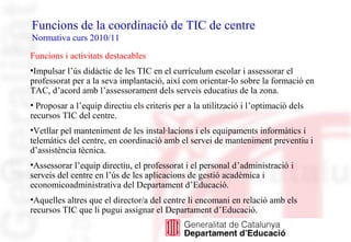 Funcions de la coordinació de TIC de centre
Normativa curs 2010/11
Funcions i activitats destacables
•Impulsar l’ús didàct...