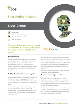 SharePoint Intranet
Nous Group
MELBOURNE
PROFESSIONAL SERVICES
150+ EMPLOYEES

“The entire business can see that this new
platform helps us to deliver strong results
for clients, and that’s what they care
about.”
About Nous Group
Nous Group (Nous) is Australia’s leading values-based
management consulting and leadership development
firm. With offices and experienced consultants
throughout the country, Nous provides advice on
business strategy, public policy, organisational capability,
executive and talent development and capability and
digital futures.

An IT transformation and a necessary upgrade
Nous has a strong culture of collaboration created by its
intelligent and deeply-engaged people. This had
traditionally been facilitated by the firm’s intranet, which
enabled staff to share across the business without using
emails.
Stefanie Kechayas, Nous’ Information Manager, said,
“Our intranet platform was based on Microsoft
SharePoint, which we installed in 2005. Since that time,
the intranet had always been very well-used and wellregarded by staff.

In 2012 we began an IT transformation to make all of our
platforms and infrastructure more sustainable and scalable
for the future, especially as we continued to grow. As a
subset of that, we decided that the intranet platform should
be upgraded to build on its usefulness and enable even
better collaboration and communication throughout the
organisation.”
In 2012 Nous upgraded to SharePoint 2010 to deliver the
collaborative functionality it required.

Document co-authoring and workflows
Stefanie said, “One of the biggest benefits from the
implementation of SharePoint 2010 has been the ability for
consultants to co-author documents without the added
burden of managing version control. Because documents can
be linked to the platform using the
SharePoint document management system, multiple people
could work on a single document at the same time. In the
past, one project manager would have to manage multiple
versions and keep everything centralised.

OBS CUSTOMER CASE STUDY | PROFESSIONAL SERVICES

 