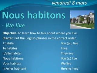 vendredi 8 mars




Objective: to learn how to talk about where you live.
Starter: Put the English phrases in the correct order.
J’habite                                  You (pl.) live
Tu habites                                I live
Il/elle habite                            They live
Nous habitons                             You (s.) live
Vous habitez                              We live
Ils/elles habitent                        He/she lives
 