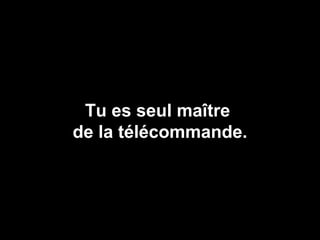 Tu es seul maître  de la télécommande. 