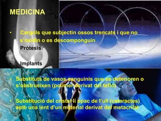 MEDICINA

•   Cargols que subjectin ossos trencats i que no
    s’oxidin o es descomponguin
•   Pròtesis

•   Implants

• Substituts de vasos sanguinis que es deterioren o
  s’obstrueixen (polímer derivat del tefló)

• Substitució del cristal·lí opac de l’ull (cataractes)
  amb una lent d’un material derivat del metacrilat
 