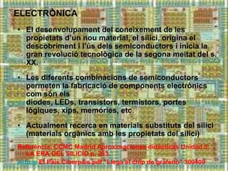 ELECTRÒNICA
• El desenvolupament del coneixement de les
  propietats d’un nou material, el silici, origina el
  descobriment i l’ús dels semiconductors i inicia la
  gran revolució tecnològica de la segona meitat del s.
  XX.
• Les diferents combinacions de semiconductors
  permeten la fabricació de components electrònics
  com són els
  diodes, LEDs, transistors, termistors, portes
  lògiques, xips, memóries, etc.
• Actualment recerca en materials substituts del silici
  (materials orgànics amb les propietats del silici)
Referència: CCMC Madrid Aproximaciones didácticas Unidad 5:
   LA ERA DEL SILICIO p. 233.
Article El País Ciberpaís.pdf “Llega el chip de grafeno” 300409
 