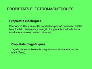 PROPIETATS ELECTROMAGNÈTIQUES


Propietats elèctriques:
El coure s’utilitza en els fils conductors perquè condueix molt bé
l’electricitat i dissipa poca energia. La plata és molt més bona
conductora però és bastant més cara.



 Propietats magnètiques:
 L’agulla de les bruixoles és magnètica se sent atreta per un
 imant (Terra).
 