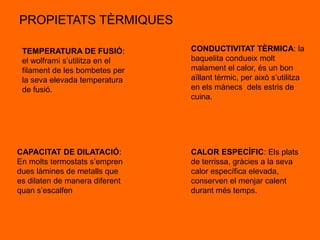 PROPIETATS TÈRMIQUES

 TEMPERATURA DE FUSIÓ:          CONDUCTIVITAT TÈRMICA: la
 el wolframi s’utilitza en el   baquelita condueix molt
 filament de les bombetes per   malament el calor, és un bon
 la seva elevada temperatura    aïllant tèrmic, per això s’utilitza
 de fusió.                      en els mànecs dels estris de
                                cuina.




CAPACITAT DE DILATACIÓ:         CALOR ESPECÍFIC: Els plats
En molts termostats s’empren    de terrissa, gràcies a la seva
dues làmines de metalls que     calor específica elevada,
es dilaten de manera diferent   conserven el menjar calent
quan s’escalfen                 durant més temps.
 