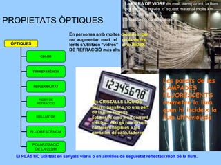 La FIBRA DE VIDRE és molt transparent: la llum
                                                          pot viatjar a través d’aquest material molts km
                                                          sense atenuar-se.
                                                          S’utilitza en comunicacions.
PROPIETATS ÒPTIQUES
                              En persones amb moltes diòptries, per
                              no augmentar molt el gruix de les
 ÒPTIQUES                     lents s’utilitzen “vidres” amb ÍNDEX
                              DE REFRACCIÓ més alts
               COLOR



            TRANSPARÈNCIA


                                                                              Les parets de les
            REFLEXIBILITAT
                                                                              LÀMPADES
                                                                              FLUORESCENTS
                                                                              reemeten la llum
               ÍNDEX DE
              REFRACCIÓ                  Els CRISTALLS LÍQUIDS
                                                                              quan hi incideix la
                                         deixen passar o no una part
                                         de la llum segons si estan
             BRILLANTOR                  sotmesos o no a un corrent           llum ultraviolada
                                         elèctric. Així es formen els
                                         caràcters llegibles a les
          FLUORESCÈNCIA                  pantalles de calculadores.

            POLARITZACIÓ
             DE LA LLUM

   El PLÀSTIC utilitzat en senyals viaris o en armilles de seguretat reflecteix molt bé la llum.
 