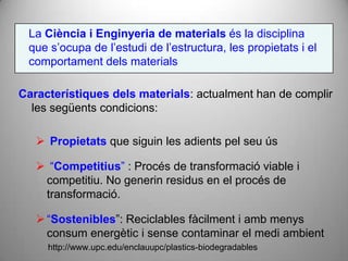 La Ciència i Enginyeria de materials és la disciplina
 que s’ocupa de l’estudi de l’estructura, les propietats i el
 comportament dels materials

Característiques dels materials: actualment han de complir
  les següents condicions:

    Propietats que siguin les adients pel seu ús

    “Competitius” : Procés de transformació viable i
    competitiu. No generin residus en el procés de
    transformació.

    “Sostenibles”: Reciclables fàcilment i amb menys
     consum energètic i sense contaminar el medi ambient
     http://www.upc.edu/enclauupc/plastics-biodegradables
 