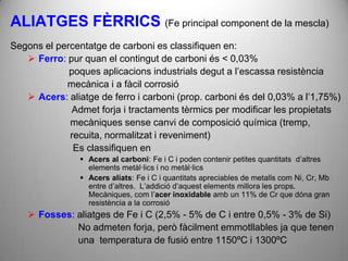 ALIATGES FÈRRICS (Fe principal component de la mescla)
Segons el percentatge de carboni es classifiquen en:
    Ferro: pur quan el contingut de carboni és < 0,03%
             poques aplicacions industrials degut a l’escassa resistència
            mecànica i a fàcil corrosió
    Acers: aliatge de ferro i carboni (prop. carboni és del 0,03% a l’1,75%)
             Admet forja i tractaments tèrmics per modificar les propietats
             mecàniques sense canvi de composició química (tremp,
             recuita, normalitzat i reveniment)
              Es classifiquen en
                 Acers al carboni: Fe i C i poden contenir petites quantitats d’altres
                  elements metàl·lics i no metàl·lics
                 Acers aliats: Fe i C i quantitats apreciables de metalls com Ni, Cr, Mb
                  entre d’altres. L’addició d’aquest elements millora les props.
                  Mecàniques, com l’acer inoxidable amb un 11% de Cr que dóna gran
                  resistència a la corrosió
     Fosses: aliatges de Fe i C (2,5% - 5% de C i entre 0,5% - 3% de Si)
              No admeten forja, però fàcilment emmotllables ja que tenen
              una temperatura de fusió entre 1150ºC i 1300ºC
 