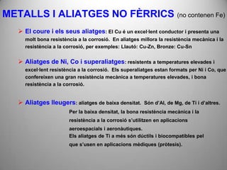 METALLS I ALIATGES NO FÈRRICS (no contenen Fe)
    El coure i els seus aliatges: El Cu é un excel·lent conductor i presenta una
     molt bona resistència a la corrosió. En aliatges millora la resistència mecànica i la
     resistència a la corrosió, per exemples: Llautó: Cu-Zn, Bronze: Cu-Sn


    Aliatges de Ni, Co i superaliatges: resistents a temperatures elevades i
     excel·lent resistència a la corrosió. Els superaliatges estan formats per Ni i Co, que
     confereixen una gran resistència mecànica a temperatures elevades, i bona
     resistència a la corrosió.


    Aliatges lleugers: aliatges de baixa densitat.    Són d’Al, de Mg, de Ti i d’altres.
                       Per la baixa densitat, la bona resistència mecànica i la
                       resistència a la corrosió s’utilitzen en aplicacions
                       aeroespacials i aeronàutiques.
                       Els aliatges de Ti a més són dúctils i biocompatibles pel
                       que s’usen en aplicacions mèdiques (pròtesis).
 