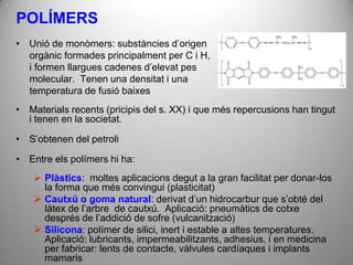 POLÍMERS
• Unió de monòmers: substàncies d’origen
  orgànic formades principalment per C i H,
  i formen llargues cadenes d’elevat pes
  molecular. Tenen una densitat i una
  temperatura de fusió baixes
• Materials recents (pricipis del s. XX) i que més repercusions han tingut
  i tenen en la societat.

• S’obtenen del petroli

• Entre els polímers hi ha:
     Plàstics: moltes aplicacions degut a la gran facilitat per donar-los
      la forma que més convingui (plasticitat)
     Cautxú o goma natural: derivat d’un hidrocarbur que s’obté del
      làtex de l’arbre de cautxú. Aplicació: pneumàtics de cotxe
      després de l’addició de sofre (vulcanització)
     Silicona: polímer de silici, inert i estable a altes temperatures.
      Aplicació: lubricants, impermeabilitzants, adhesius, i en medicina
      per fabricar: lents de contacte, vàlvules cardíaques i implants
      mamaris
 