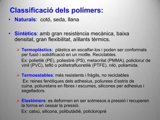 Classificació dels polímers:
• Naturals: cotó, seda, llana

• Sintètics: amb gran resistència mecànica, baixa
  densitat, gran flexibilitat, aïllants tèrmics.
    Termoplàstics: plàstics en escalfar-los i poden ser conformats
     per fusió i solidificació en un motlle. Reciclables.
     Ex: polietilè (PE), poliestirè (PS), metacrilat (PMMA), policlorur de
     vinil (PVC), tefló o politetrafluoretilè (PTFE), niló, poliamida.

    Termoestables: més resistents i fràgils, no reciclables
     Ex: reines fenòliques dels adhesius, poliurees d’estris de
     cuina, poliuretans en fibres i escumes, silicones per adhesius i
     segelladors.

    Elastòmers: es deformen en ser sotmesos a pressió i recuperen
     la forma en cessar la pressió.
     Ex: catxú, silicona, polibutàdiè, policloroprè
 
