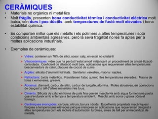 CERÀMIQUES
•   Materials no orgànics ni metàl·lics
•   Molt fràgils, presenten bona conductivitat tèrmica i conductivitat elèctrica molt
    baixa, són durs i poc dúctils, amb temperatures de fusió molt elevades i bona
    estabilitat química.
•   Es comporten millor que els metalls i els polímers a altes temperatures i sota
    condicions ambientals agressives, però la seva fragilitat no les fa aptes per a
    moltes aplicacions industrials.

•   Exemples de ceràmiques:
          Vidres: contenen un 70% de silici, sosa i calç, en estat no cristal·lí
          Vitroceràmiques: vidre que ha perdut l’estat amorf mitjançant un procediment de cristal·lització
           controlada. Coeficient de dilatació molt baix, aplicacions que requereixen altes temperatures:
           bescanviadors de calor, plaques de cocció de cuina
          Argiles: silicats d’alumini hidratats. Sanitaris i vaixelles, maons i rajoles.
          Refractaris: òxids metàl·lics. Resisteixen l’atac químic i les temperatures elevades. Maons de
           forns i xemeneies, gresols.
          Abrasius: diamant, carbur de silici, carbur de tungstè, alúmina. Moles abrasives, en operacions
           de desgast o tall d’altres materials més tous.
          Ciments: Silicats de calci en forma de pols fina que en mesclar-la amb aigua formen una pasta
           que s’endureix amb el temps a temperatura ambient. Mesclat amb sorra o grava dóna el
           formigó.
          Ceràmiques avançades: carburs, nitrurs, borurs i òxids. Excel·lents propietats mecàniques i
           físiques a temperatures elevades pel que s’empren en aplicacions que requereixen desgast a
           altes temperatures com els motors d’automoció i turbines, eines de tall per al mecanitzat de
           metalls,
 