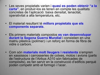 • Les seves propietats varien i quasi es poden obtenir “a la
  carta”, en produir-los es tenen en compte les qualitats
  concretes de l’aplicació: baixa densitat, tenacitat,
  operativitat a alta temperatura, etc.

• El material resultant té millors propietats que els
  components separats.

• Els primers materials compostos es van desenvolupar
  durant la Segona Guerra Mundial i consistien en una
  matriu plàstica (polímer) i un reforç en forma de fibra de
  vidre o carboni.

• Com són materials molt lleugers i resistents s’empren
  en xassissos i carrosseries de cotxes, motos i avions (parts
  de l’estructura de l’Airbus A310 són fabricades de
  compòsits), es fan servir en la construcció d’edificis perquè
  poden competir amb el formigó i l’acer.
 