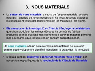3. NOUS MATERIALS
• La síntesi de nous materials, a causa de l’esgotament dels recursos
  naturals i l’aparició de noves necessitats, ha trobat resposta gràcies a
  les bases científiques del coneixement de les molècules i els àtoms.

• Els avenços en la investigació en Ciència i Enginyeria de Materials
  que s’han produït en les últimes dècades ha permès de fabricar
  productes de més qualitat i més econòmics a partir de matèries primeres
  més abundants i que requereixen un consum energètic menor.


Els nous materials són un dels exemples més notables de la relació
entre el desenvolupament científic i tecnològic, la creativitat i la innovació

• S’està a punt per dissenyar i construir materials “fets a mida” per
  necessitats específiques: és la revolució de la Ciència de Materials.
 