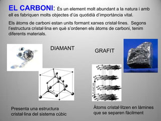 EL CARBONI: És un element molt abundant a la natura i amb
ell es fabriquen molts objectes d’ús quotidià d’importància vital.
Els àtoms de carboni estan units formant xarxes cristal·lines. Segons
l’estructura cristal·lina en què s’ordenen els àtoms de carboni, tenim
diferents materials.


                      DIAMANT                GRAFIT




 Presenta una estructura                    Àtoms cristal·litzen en làmines
 cristal·lina del sistema cúbic             que se separen fàcilment
 