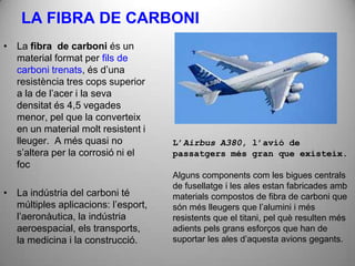 LA FIBRA DE CARBONI
• La fibra de carboni és un
  material format per fils de
  carboni trenats, és d’una
  resistència tres cops superior
  a la de l’acer i la seva
  densitat és 4,5 vegades
  menor, pel que la converteix
  en un material molt resistent i
  lleuger. A més quasi no            L’Airbus A380, l’avió de
  s’altera per la corrosió ni el     passatgers més gran que existeix.
  foc
                                     Alguns components com les bigues centrals
                                     de fusellatge i les ales estan fabricades amb
• La indústria del carboni té        materials compostos de fibra de carboni que
  múltiples aplicacions: l’esport,   són més lleugers que l’alumini i més
  l’aeronàutica, la indústria        resistents que el titani, pel què resulten més
  aeroespacial, els transports,      adients pels grans esforços que han de
  la medicina i la construcció.      suportar les ales d’aquesta avions gegants.
 