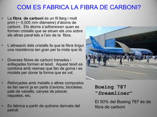 COM ES FABRICA LA FIBRA DE CARBONI?
•   La fibra de carboni és un fil llarg i molt
    prim (~ 0,005 mm diàmetre) d’àtoms de
    carboni. Els àtoms s’adhereixen quan es
    formen cristalls que se situen els uns sobre
    els altres paral·lels a l’eix de la fibra.

•   L’alineació dels cristalls fa que la fibra tingui
    una resistència tan gran per la mida que té.

•   Diverses fibres de carboni trenades i
    enllaçades formen el teixit. Aquest teixit es
    combina amb resines que fan de goma i es
    modela per donar la forma que es vol.

•   Reforçades amb metalls o altres compostos
    es fan servir ja en parts d’avions, bicicletes,     Boeing 787
    pals de vaixells, canyes de pescar,
    raquetes, etc.
                                                        “Dreamliner”
                                                        El 50% del Boeing 787 és de
•   Es fabrica a partir de quitrans derivats del        fibra de carboni
    petroli
 