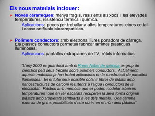 Els nous materials inclouen:
 Noves ceràmiques: menys fràgils, resistents als xocs i les elevades
  temperatures, resistència tèrmica i química.
     Aplicacions: peces per treballar a altes temperatures, eines de tall
     i ossos artificials biocompatibles.

 Polímers conductors: amb electrons lliures portadors de càrrega.
  Els plàstics conductors permeten fabricar làmines plàstiques
  lluminoses.
      Aplicacions: pantalles extraplanes de TV, rètols informatius

      “L’any 2000 es guardonà amb el Premi Nobel de química un grup de
      científics pels seus treballs sobre polímers conductors. Actualment,
      aquests materials ja han trobat aplicacions en la construcció de pantalles
      lluminoses. En el futur serà possible obtenir fibres de plàstic amb
      nanoestructures de carboni resistents a l’aigua i conductors de la
      electricitat. Plàstics amb memòria que es poden modelar a baixes
      temperatures i que en ser escalfats recuperen la seva forma original,
      plàstics amb propietats semblants a les dels metalls. Una gamma
      extensa de grans possibilitats s’està obrint en el món dels plàstics”
 