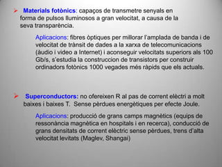  Materials fotònics: capaços de transmetre senyals en
 forma de pulsos lluminosos a gran velocitat, a causa de la
 seva transparència.
       Aplicacions: fibres òptiques per millorar l’amplada de banda i de
       velocitat de trànsit de dades a la xarxa de telecomunicacions
       (àudio i video a Internet) i aconseguir velocitats superiors als 100
       Gb/s, s’estudia la construccion de transistors per construir
       ordinadors fotònics 1000 vegades més ràpids que els actuals.



 Superconductors: no ofereixen R al pas de corrent elèctri a molt
   baixes i baixes T. Sense pèrdues energètiques per efecte Joule.
       Aplicacions: producció de grans camps magnètics (equips de
       ressonància magnètica en hospitals i en recerca), conducció de
       grans densitats de corrent elèctric sense pèrdues, trens d’alta
       velocitat levitats (Maglev, Shangai)
 