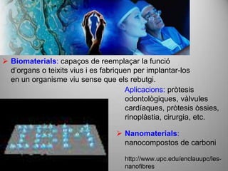 Biomaterials: capaços de reemplaçar la funció
  d’organs o teixits vius i es fabriquen per implantar-los
  en un organisme viu sense que els rebutgi.
                                      Aplicacions: pròtesis
                                       odontològiques, vàlvules
                                       cardíaques, pròtesis òssies,
                                       rinoplàstia, cirurgia, etc.

                                    Nanomaterials:
                                     nanocompostos de carboni

                                     http://www.upc.edu/enclauupc/les-
                                     nanofibres
 