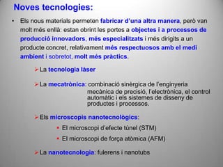 Noves tecnologies:
• Els nous materials permeten fabricar d’una altra manera, però van
  molt més enllà: estan obrint les portes a objectes i a processos de
  producció innovadors, més especialitzats i més dirigits a un
  producte concret, relativament més respectuosos amb el medi
  ambient i sobretot, molt més pràctics.

        La tecnologia làser

        La mecatrònica: combinació sinèrgica de l’enginyeria
                        mecànica de precisió, l’electrònica, el control
                        automàtic i els sistemes de disseny de
                        productes i processos.

        Els microscopis nanotecnològics:
                El microscopi d’efecte túnel (STM)
                El microscopi de força atòmica (AFM)

        La nanotecnologia: fulerens i nanotubs
 