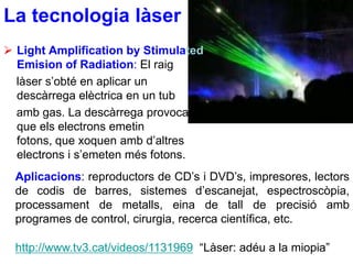 La tecnologia làser
 Light Amplification by Stimulated
  Emision of Radiation: El raig
  làser s’obté en aplicar un
  descàrrega elèctrica en un tub
  amb gas. La descàrrega provoca
  que els electrons emetin
  fotons, que xoquen amb d’altres
  electrons i s’emeten més fotons.
  Aplicacions: reproductors de CD’s i DVD’s, impresores, lectors
  de codis de barres, sistemes d’escanejat, espectroscòpia,
  processament de metalls, eina de tall de precisió amb
  programes de control, cirurgia, recerca científica, etc.

  http://www.tv3.cat/videos/1131969 “Làser: adéu a la miopia”
 