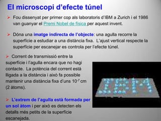 El microscopi d’efecte túnel
 Fou dissenyat per primer cop als laboratoris d’IBM a Zurich i el 1986
  van guanyar el Premi Nobel de física per aquest invent.

 Dóna una imatge indirecta de l’objecte: una agulla recorre la
  superfície a estudiar a una distància fixa. L’ajust vertical respecte la
  superfície per escanejar es controla per l’efecte túnel.

 Corrent de transmissió entre la
superfície i l’agulla encara que no hagi
contacte. La potència del corrent està
lligada a la distància i això fa possible
mantenir una distància fixa d’uns 10-7 cm
(2 àtoms).

 L’extrem de l’agulla està formada per
un sol àtom i per això es detecten els
detalls més petits de la superfície
escanejada.
 