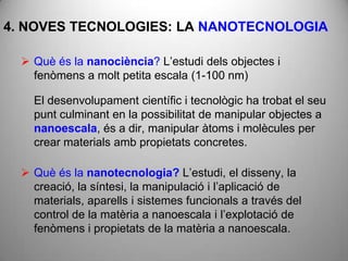4. NOVES TECNOLOGIES: LA NANOTECNOLOGIA

   Què és la nanociència? L’estudi dels objectes i
    fenòmens a molt petita escala (1-100 nm)

    El desenvolupament científic i tecnològic ha trobat el seu
    punt culminant en la possibilitat de manipular objectes a
    nanoescala, és a dir, manipular àtoms i molècules per
    crear materials amb propietats concretes.

   Què és la nanotecnologia? L’estudi, el disseny, la
    creació, la síntesi, la manipulació i l’aplicació de
    materials, aparells i sistemes funcionals a través del
    control de la matèria a nanoescala i l’explotació de
    fenòmens i propietats de la matèria a nanoescala.
 
