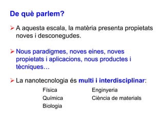 De què parlem?
 A aquesta escala, la matèria presenta propietats
  noves i desconegudes.

 Nous paradigmes, noves eines, noves
  propietats i aplicacions, nous productes i
  tècniques…

 La nanotecnologia és multi i interdisciplinar:
           Física            Enginyeria
           Química           Ciència de materials
           Biologia
 