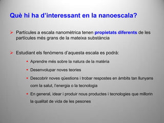 Què hi ha d’interessant en la nanoescala?

 Partícules a escala nanomètrica tenen propietats diferents de les
  partícules més grans de la mateixa substància


 Estudiant els fenòmens d’aquesta escala es podrà:
        Aprendre més sobre la natura de la matèria

        Desenvolupar noves teories

        Descobrir noves qüestions i trobar respostes en àmbits tan llunyans
         com la salut, l’energia o la tecnologia

        En general, idear i produir nous productes i tecnologies que millorin
         la qualitat de vida de les pesones
 