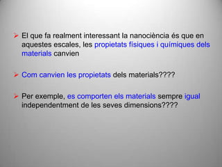  El que fa realment interessant la nanociència és que en
  aquestes escales, les propietats físiques i químiques dels
  materials canvien

 Com canvien les propietats dels materials????

 Per exemple, es comporten els materials sempre igual
  independentment de les seves dimensions????
 