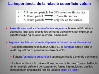 La importància de la relació superfície-volum




 A escala nanomètrica l’àrea efectiva augmenta, la reactivitat química
   augmenta i per tant, una de les primeres aplicacions per explotar la
   nanotecnolgia ha estat en química i bioquímica.

 Algunes propietats concretes depenen fortament de les dimensions:
    En semiconductors com ZnO, CdS i Si, el bandgap canvia amb la
   mida, aquest canvi provoca un canvi de color.

    S’altera l’estructura de bandes i apareixen nivells d’energia dominants

    La temperatura a la què els àtoms, ions o molècules d’una substància
   tenen energia suficient per superar les forces intermoleclars que les
   mantenen en una posició fixa en un sòlid (punt de fusió)
 