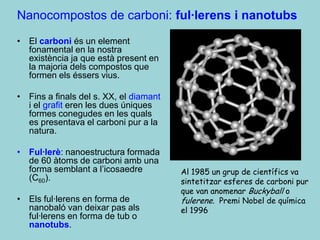 Nanocompostos de carboni: ful·lerens i nanotubs
• El carboni és un element
  fonamental en la nostra
  existència ja que està present en
  la majoria dels compostos que
  formen els éssers vius.

• Fins a finals del s. XX, el diamant
  i el grafit eren les dues úniques
  formes conegudes en les quals
  es presentava el carboni pur a la
  natura.

• Ful·lerè: nanoestructura formada
  de 60 àtoms de carboni amb una
  forma semblant a l’icosaedre          Al 1985 un grup de científics va
  (C60).                                sintetitzar esferes de carboni pur
                                        que van anomenar Buckyball o
• Els ful·lerens en forma de            fulerene. Premi Nobel de química
  nanobaló van deixar pas als           el 1996
  ful·lerens en forma de tub o
  nanotubs.
 