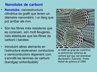 Nanotubs de carboni
• Nanotubs: nanoestructura
  cilíndrica de grafit que tenen un
  diàmetre nanomètric i un llarg que
  pot arribar als mm.

• Són les fibres més resistents que
  es coneixen, són molt lleugeres,
  més elàstiques que les fibres de
  carboni i barates.

• Introduint altres elements en
  l’estructura esdevenen conductors    Al 1985 un grup de científics
                                       va sintetitzar esferes de
  o semiconductors depenent com        carboni pur que van anomenar
  s’enrotlli les làmines de carboni    Buckyball o fulerene. Premi
  (bandgap sintonitzable)              Nobel de química el 1996
 