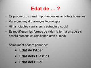 Edat de … ?
• Es produeix un canvi important en les activitats humanes
• Va acompanyat d’avenços tecnològics
• Hi ha notables canvis en la estructura social
• Es modifiquen les formes de vida i la forma en què els
  éssers humans es relacionen amb el medi


• Actualment podem parlar de:
       Edat de l’Acer
       Edat dels Plàstics
       Edat del Silici
 
