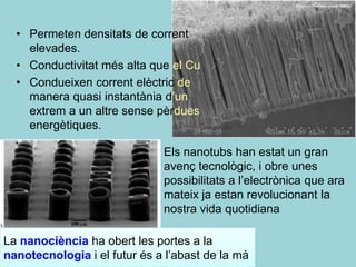 • Permeten densitats de corrent
    elevades.
  • Conductivitat més alta que el Cu
  • Condueixen corrent elèctric de
    manera quasi instantània d’un
    extrem a un altre sense pèrdues
    energètiques.

                              Els nanotubs han estat un gran
                              avenç tecnològic, i obre unes
                              possibilitats a l’electrònica que ara
                              mateix ja estan revolucionant la
                              nostra vida quotidiana

La nanociència ha obert les portes a la
nanotecnologia i el futur és a l’abast de la mà
 