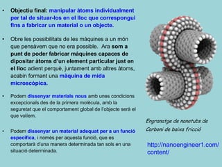 •   Objectiu final: manipular àtoms individualment
    per tal de situar-los en el lloc que correspongui
    fins a fabricar un material o un objecte.

•   Obre les possibilitats de les màquines a un món
    que pensàvem que no era possible. Ara som a
    punt de poder fabricar màquines capaces de
    dipositar àtoms d’un element particular just en
    el lloc adient perquè, juntament amb altres àtoms,
    acabin formant una màquina de mida
    microscòpica.

•   Podem dissenyar materials nous amb unes condicions
    excepcionals des de la primera molècula, amb la
    seguretat que el comportament global de l’objecte serà el
    que volíem.
                                                                Engranatge de nanotubs de
•   Podem dissenyar un material adequat per a un funció         Carboni de baixa fricció
    específica, i només per aquesta funció, que es
    comportarà d’una manera determinada tan sols en una         http://nanoengineer1.com/
    situació determinada.                                       content/
 