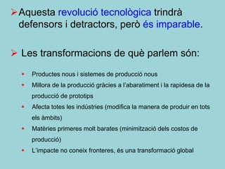 Aquesta revolució tecnològica trindrà
 defensors i detractors, però és imparable.

 Les transformacions de què parlem són:
     Productes nous i sistemes de producció nous
     Millora de la producció gràcies a l’abaratiment i la rapidesa de la
      producció de prototips
     Afecta totes les indústries (modifica la manera de produir en tots
      els àmbits)
     Matèries primeres molt barates (minimització dels costos de
      producció)
     L’impacte no coneix fronteres, és una transformació global
 