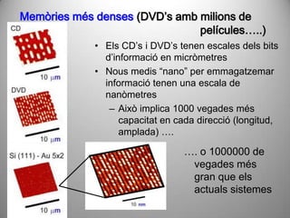 Memòries més denses (DVD’s amb milions de
                               películes…..)
             • Els CD’s i DVD’s tenen escales dels bits
               d’informació en micròmetres
             • Nous medis “nano” per emmagatzemar
               informació tenen una escala de
               nanòmetres
                – Això implica 1000 vegades més
                   capacitat en cada direcció (longitud,
                   amplada) ….

                                 …. o 1000000 de
                                  vegades més
                                  gran que els
                                  actuals sistemes
 
