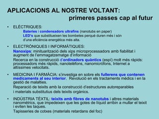 APLICACIONS AL NOSTRE VOLTANT:
                 primeres passes cap al futur
•   ELÈCTRIQUES:
         Bateries i condensadors ultrafins (nanotubs en paper)
         LED’s que substitueixen les bombetes perquè duren més i són
         d’una eficiència energètica més alta.
•   ELECTRÒNIQUES I INFORMÀTIQUES:
    Nanoxips: minituarització dels xips microprocessadors amb fiabilitat i
    augment de l’emmagatzematge d’informació
    Recerca en la construcció d’ordinadors quàntics (espí) molt més ràpids:
    processadors més ràpids, nanotelèfons, nanomicròfons, Internet a
    altíssimes velocitats.
•   MEDICINA I FARMÀCIA: s’investiga en sobre els fullerens que contenen
    medicaments al seu interior. Revolució en els tractaments mèdics i en la
    gestió de malalties.
    Reparació de teixits amb la construcció d’estructures autoreparables
    i materials substitutius dels teixits orgànics.
•   INDÚSTRIA TÈXTIL: teixits amb fibres de nanotubs i altres materials
    nanomètrics, que impedeixen que les gotes de líquid arribin a mullar el teixit
    i eviten les taques.
    Tapisseries de cotxes (materials retardans del foc)
 