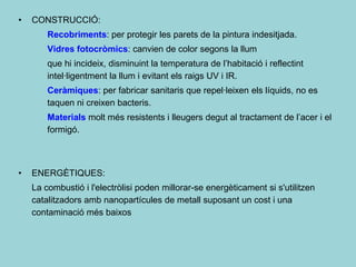 •   CONSTRUCCIÓ:
        Recobriments: per protegir les parets de la pintura indesitjada.
        Vidres fotocròmics: canvien de color segons la llum
        que hi incideix, disminuint la temperatura de l’habitació i reflectint
        intel·ligentment la llum i evitant els raigs UV i IR.
        Ceràmiques: per fabricar sanitaris que repel·leixen els líquids, no es
        taquen ni creixen bacteris.
        Materials molt més resistents i lleugers degut al tractament de l’acer i el
        formigó.



•   ENERGÈTIQUES:
    La combustió i l'electròlisi poden millorar-se energèticament si s'utilitzen
    catalitzadors amb nanopartícules de metall suposant un cost i una
    contaminació més baixos
 