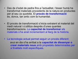 • Des de d’edat de pedra fins a l’actualitat, l’ésser humà ha
  transformat materials procedents de la natura en productes
  per al seu ús quotidià. El procés de transformació
  és, doncs, tan antic com la humanitat.

• El procés de transformació s’inicia extraient el material del
  medi natural i s’utilitza després d’unes quantes
  transformacions. La capacitat de transformar els
  materials s’ha anat incrementant al llarg de la història.

• La tecnologia actual permet seguir un procés diferent:
    avui en dia s’ha arribat a la capacitat de dissenyar o
     crear materials nous amb propietats determinades per
     a finalitats molt específiques.
 