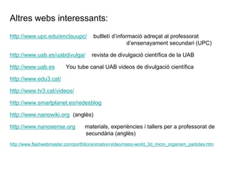 Altres webs interessants:
http://www.upc.edu/enclauupc/           butlletí d’informació adreçat al professorat
                                                        d’ensenayament secundari (UPC)

http://www.uab.es/uabdivulga/          revista de divulgació científica de la UAB

http://www.uab.es         You tube canal UAB videos de divulgació científica

http://www.edu3.cat/

http://www.tv3.cat/videos/

http://www.smartplanet.es/redesblog

http://www.nanowiki.org (anglès)

http://www.nanosense.org            materials, experiències i tallers per a professorat de
                                    secundària (anglès)
http://www.flashwebmaster.com/portfolio/animation/video/meso-world_3d_micro_organism_particles.htm
 