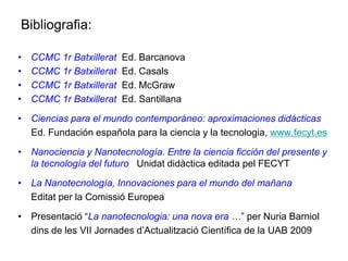Bibliografia:

•   CCMC 1r Batxillerat   Ed. Barcanova
•   CCMC 1r Batxillerat   Ed. Casals
•   CCMC 1r Batxillerat   Ed. McGraw
•   CCMC 1r Batxillerat   Ed. Santillana

• Ciencias para el mundo contemporáneo: aproximaciones didácticas
  Ed. Fundación española para la ciencia y la tecnologia, www.fecyt.es

• Nanociencia y Nanotecnología. Entre la ciencia ficción del presente y
  la tecnología del futuro Unidat didàctica editada pel FECYT

• La Nanotecnología, Innovaciones para el mundo del mañana
  Editat per la Comissió Europea

• Presentació “La nanotecnologia: una nova era …” per Nuria Barniol
  dins de les VII Jornades d’Actualització Científica de la UAB 2009
 