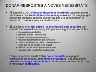 DONAR RESPOSTES A NOVES NECESSITATS
• Al llarg del s. XX, el desenvolupament econòmic va portar noves
  necessitats. La societat de consum fa que avui en dia ningú pugui
  prescindir de molts aparells electrònics per a la comunicació, el
  transport o diverses tasques domèstiques.

• El confort, la crisi del petroli i la disminució dels recursos del
  planeta han afavorit la investigació per aconseguir nous productes:
           envasos biodegradables
           pantalles planes i extraplanes
           motors que consumeixen menys
           materials biocompatibles per a implants
           circuits cada cop més petits i més complexos
           teixits que no es mullen ni es taquen
           telèfons mòbils amb infinites aplicacions
           materials més resistents i lleugers, etc.

• D’aquí la importància de trobar nous materials que puguin
  reemplaçar els actuals, amb millors propietats i que requereixin
  processos menys contaminants per a la seva transformació i que
  a més siguin reciclables.
 